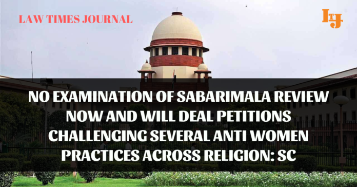 No examination of Sabarimala review now and will deal petitions challenging several anti women practices across religion